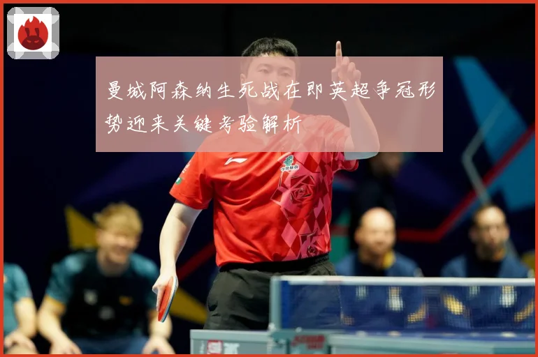 曼城阿森纳生死战在即英超争冠形势迎来关键考验解析