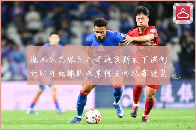 魔术队无缘黑八奇迹莫斯利下课倒计时开始球队未来何去何从赛场复盘