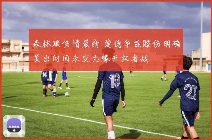 森林狼伤情最新 爱德华兹膝伤明确复出时间未变无缘开拓者战