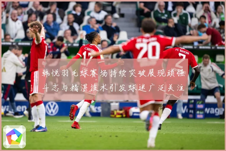 韩悦羽毛球赛场持续突破展现顽强斗志与精湛技术引发球迷广泛关注解析