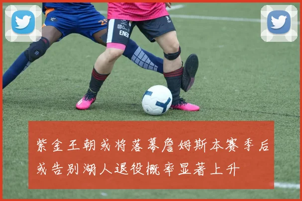 紫金王朝或将落幕詹姆斯本赛季后或告别湖人退役概率显著上升