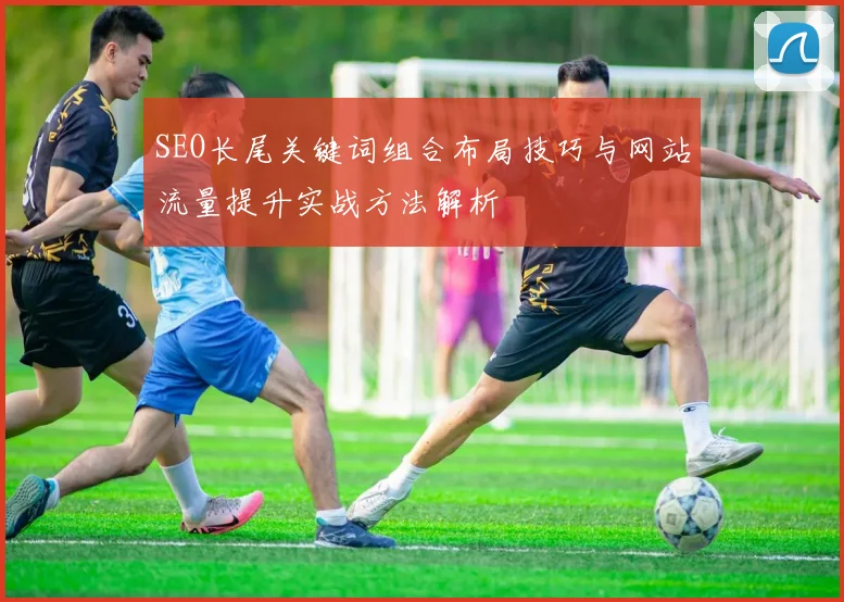 SEO长尾关键词组合布局技巧与网站流量提升实战方法解析