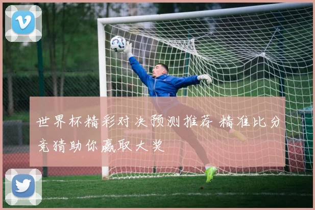 世界杯精彩对决预测推荐 精准比分竞猜助你赢取大奖
