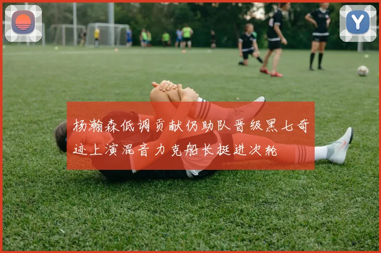 杨瀚森低调贡献仍助队晋级黑七奇迹上演混音力克船长挺进次轮
