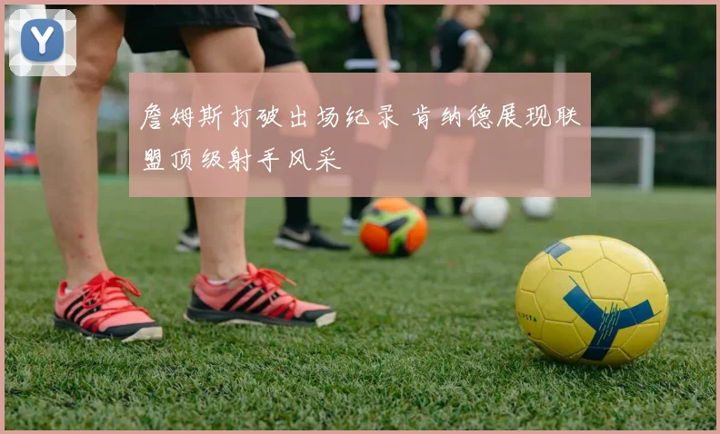 詹姆斯打破出场纪录 肯纳德展现联盟顶级射手风采
