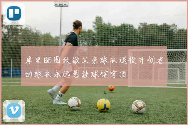 库里晒图致敬父亲球衣退役开创者的球衣永远悬挂球馆穹顶