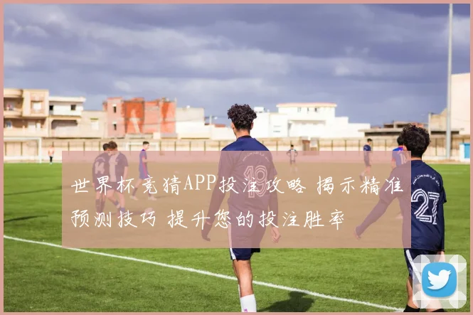 世界杯竞猜APP投注攻略 揭示精准预测技巧 提升您的投注胜率